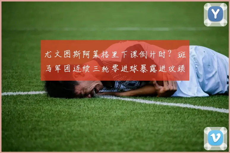 尤文图斯阿莱格里下课倒计时？斑马军团连续三轮零进球暴露进攻顽疾。