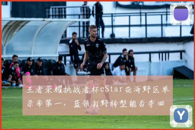 王者荣耀挑战者杯eStar花海野区单杀率第一，蓝领打野转型能否夺回巅峰？